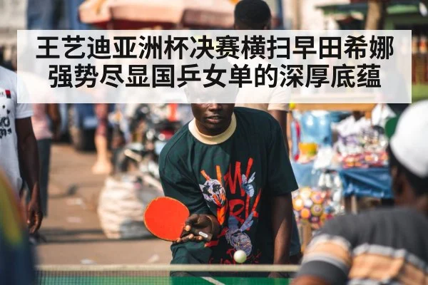 王艺迪亚洲杯决赛横扫早田希娜强势尽显国乒女单的深厚底蕴