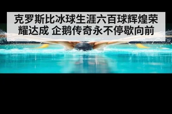 克罗斯比冰球生涯六百球辉煌荣耀达成 企鹅传奇永不停歇向前
