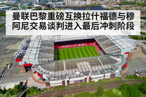 曼联巴黎重磅互换拉什福德与穆阿尼交易谈判进入最后冲刺阶段